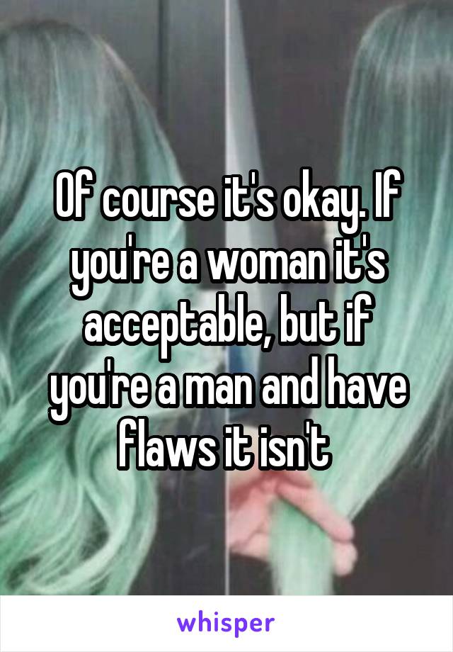 Of course it's okay. If you're a woman it's acceptable, but if you're a man and have flaws it isn't 