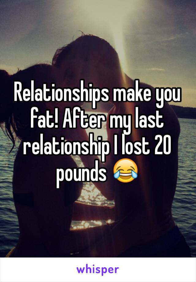 Relationships make you fat! After my last relationship I lost 20 pounds 😂