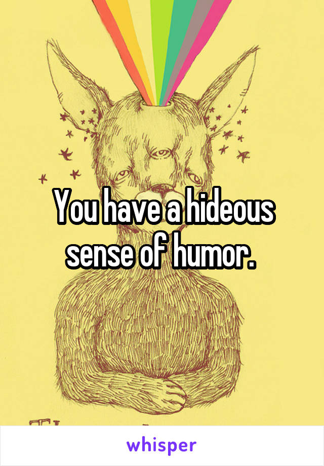 You have a hideous sense of humor. 