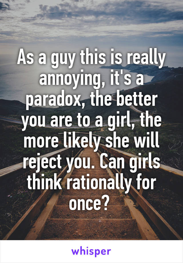 As a guy this is really annoying, it's a paradox, the better you are to a girl, the more likely she will reject you. Can girls think rationally for once? 