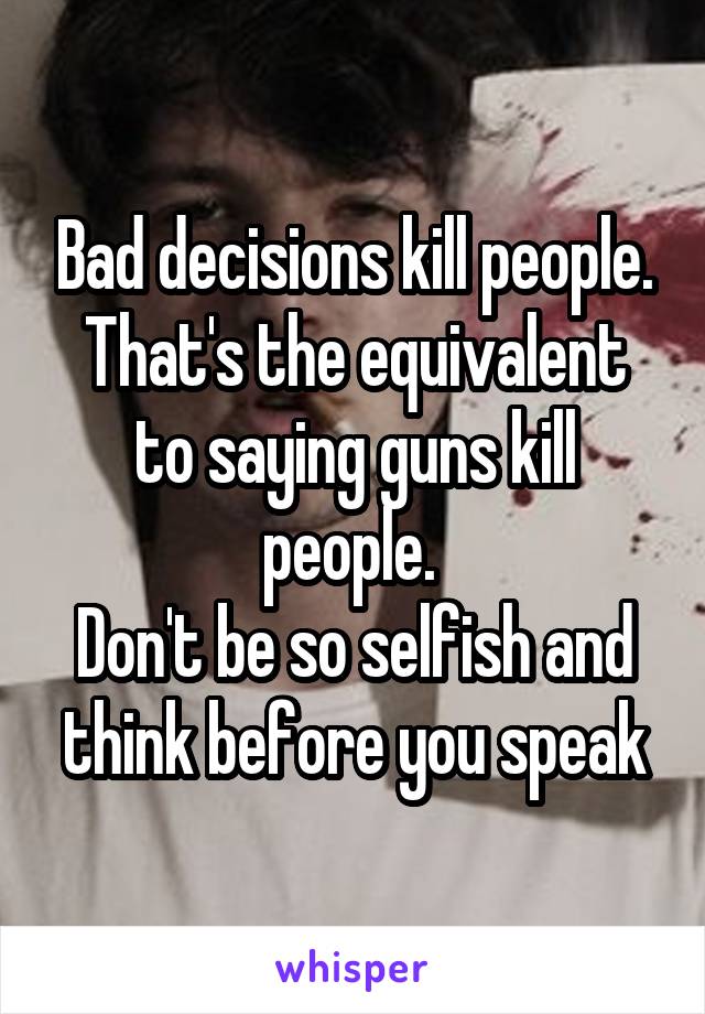 Bad decisions kill people.
That's the equivalent to saying guns kill people. 
Don't be so selfish and think before you speak