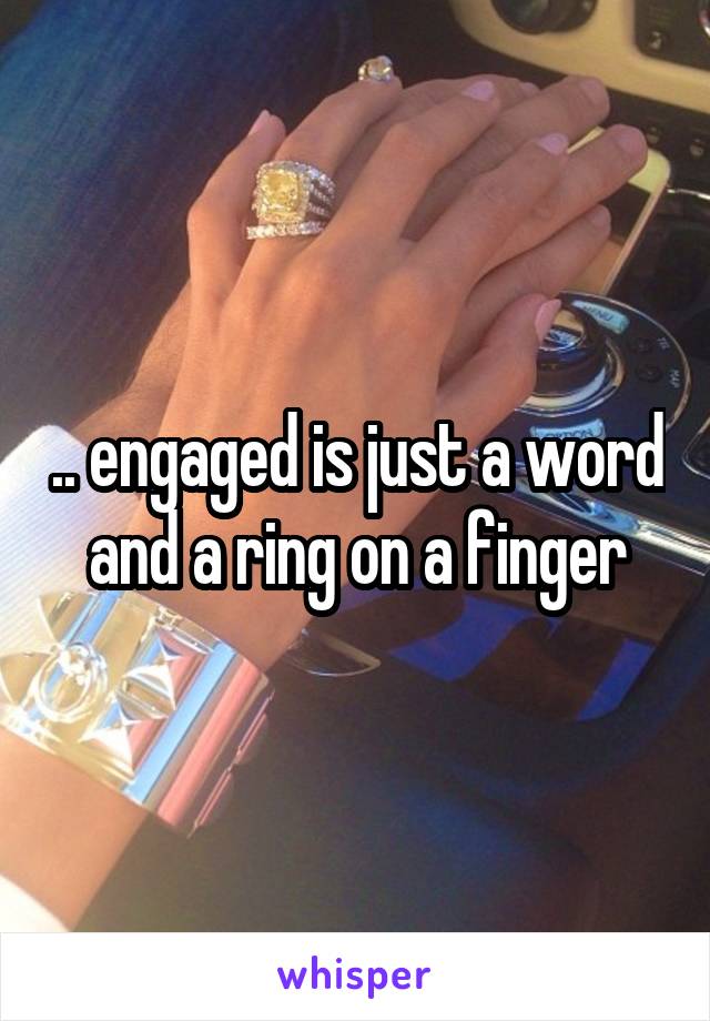 .. engaged is just a word and a ring on a finger