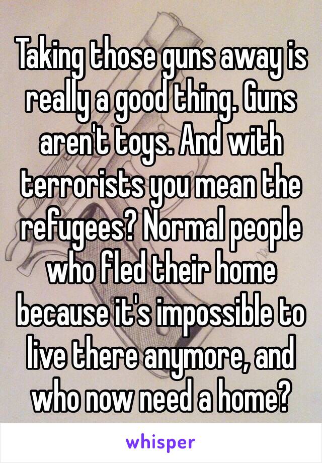 Taking those guns away is really a good thing. Guns aren't toys. And with terrorists you mean the refugees? Normal people who fled their home because it's impossible to live there anymore, and who now need a home?