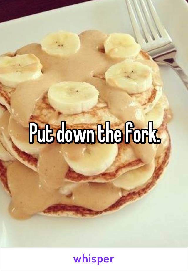 Put down the fork.