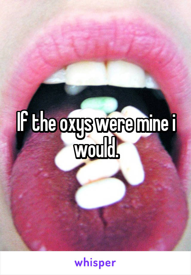 If the oxys were mine i would.