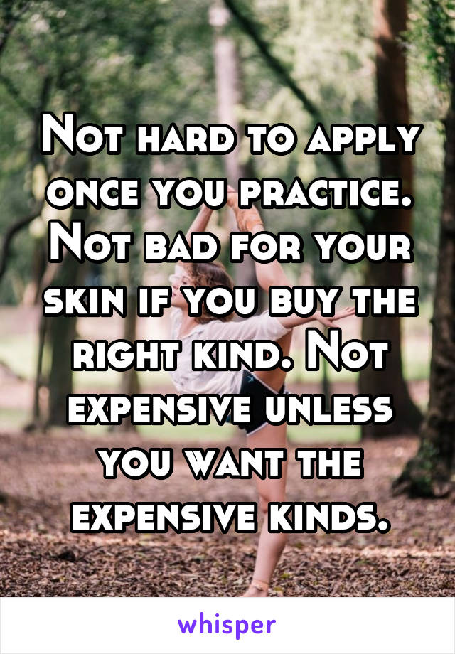 Not hard to apply once you practice. Not bad for your skin if you buy the right kind. Not expensive unless you want the expensive kinds.
