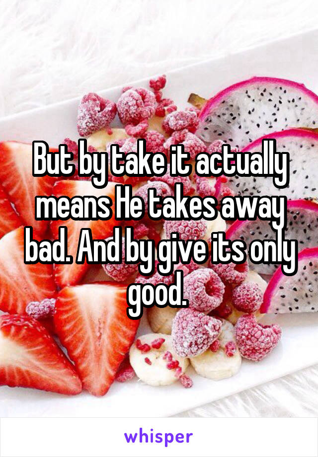 But by take it actually means He takes away bad. And by give its only good. 