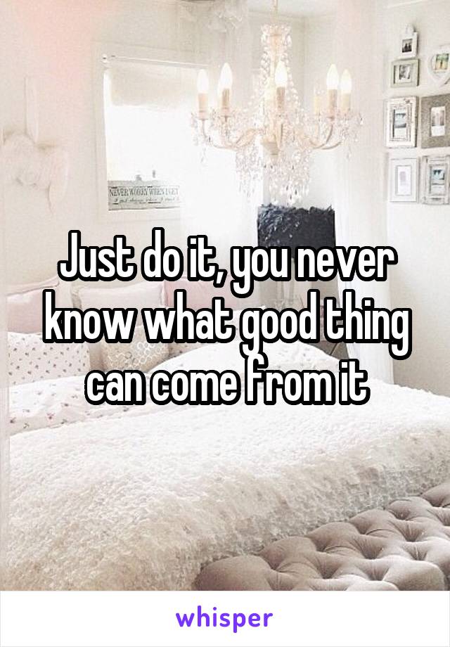 Just do it, you never know what good thing can come from it