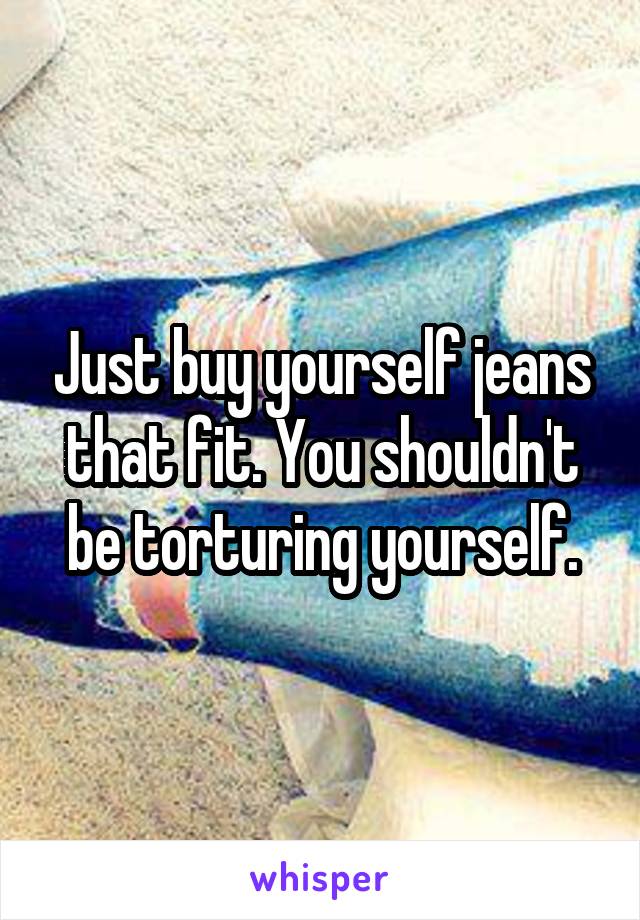 Just buy yourself jeans that fit. You shouldn't be torturing yourself.