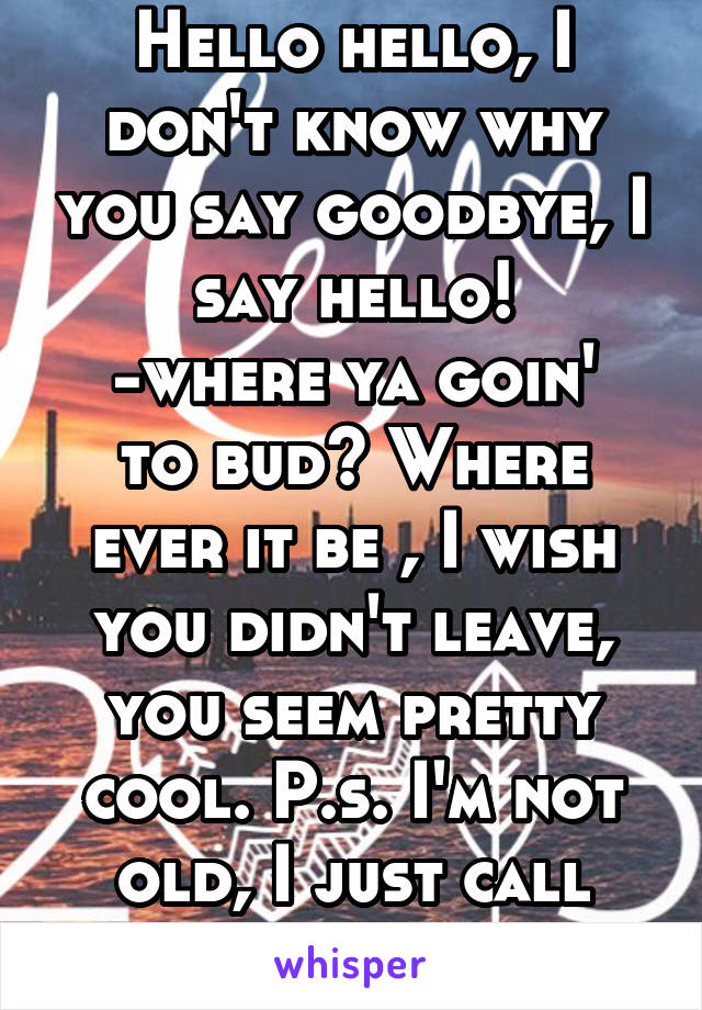 Hello hello, I don't know why you say goodbye, I say hello!
-where ya goin' to bud? Where ever it be , I wish you didn't leave, you seem pretty cool. P.s. I'm not old, I just call everyone bud