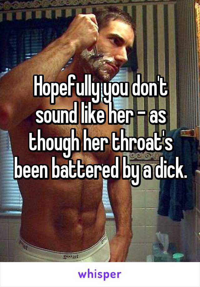 Hopefully you don't sound like her - as though her throat's been battered by a dick. 
