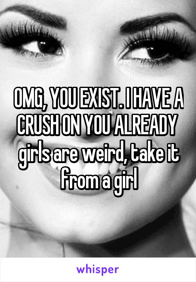 OMG, YOU EXIST. I HAVE A CRUSH ON YOU ALREADY 
girls are weird, take it from a girl