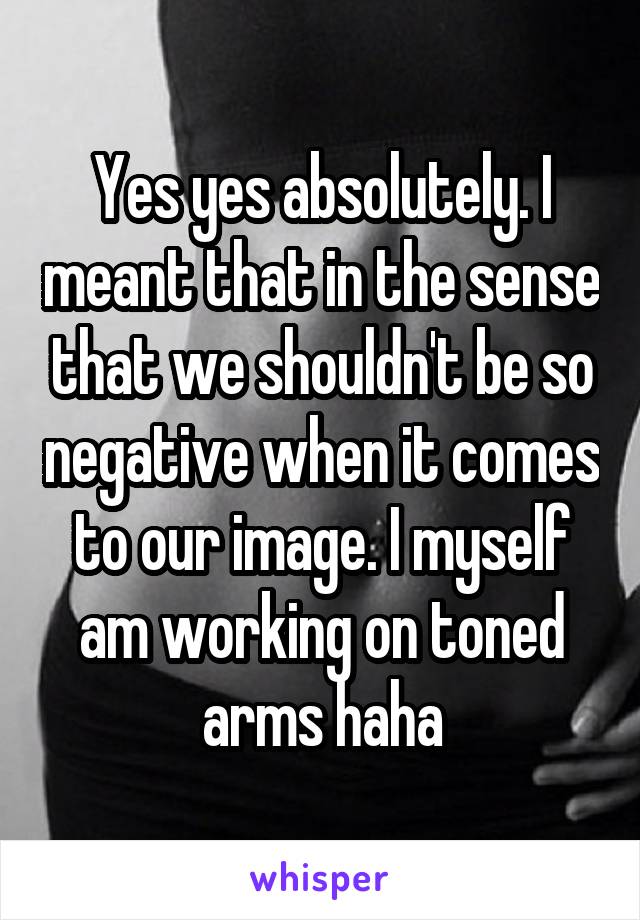 Yes yes absolutely. I meant that in the sense that we shouldn't be so negative when it comes to our image. I myself am working on toned arms haha