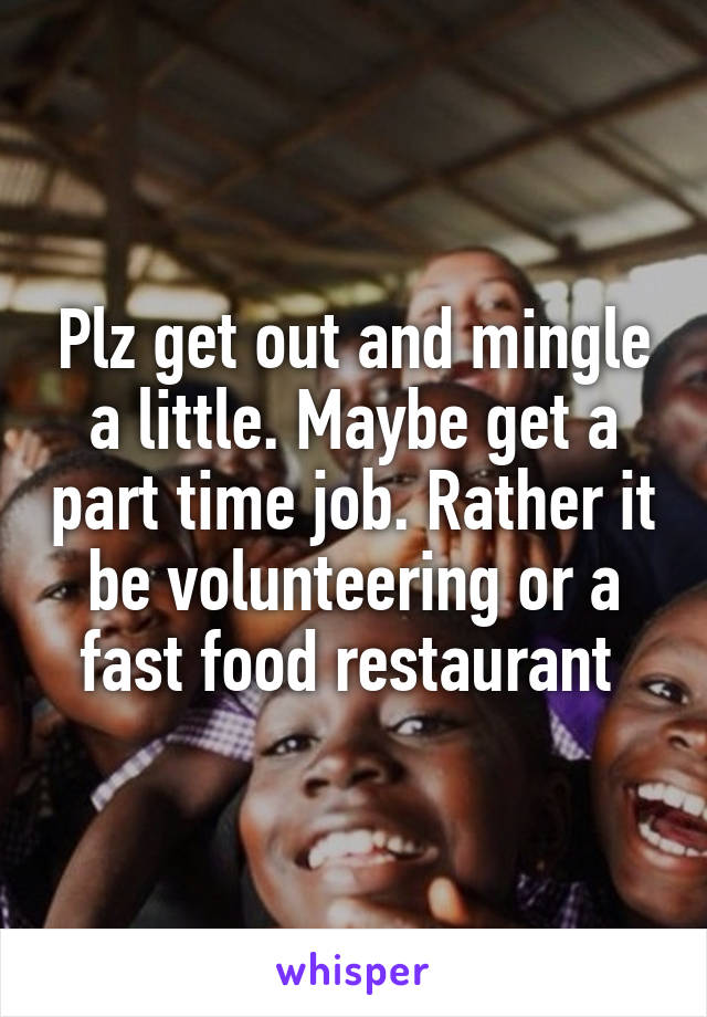 Plz get out and mingle a little. Maybe get a part time job. Rather it be volunteering or a fast food restaurant 