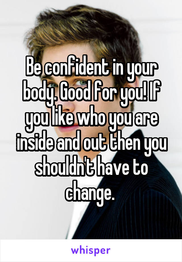 Be confident in your body. Good for you! If you like who you are inside and out then you shouldn't have to change. 