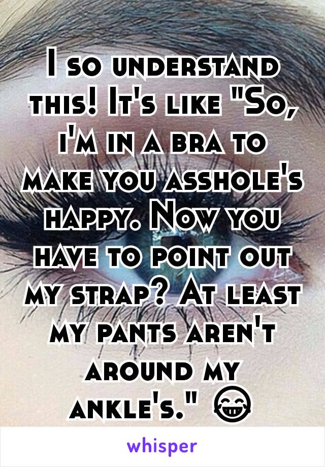 I so understand this! It's like "So, i'm in a bra to make you asshole's happy. Now you have to point out my strap? At least my pants aren't around my ankle's." 😂