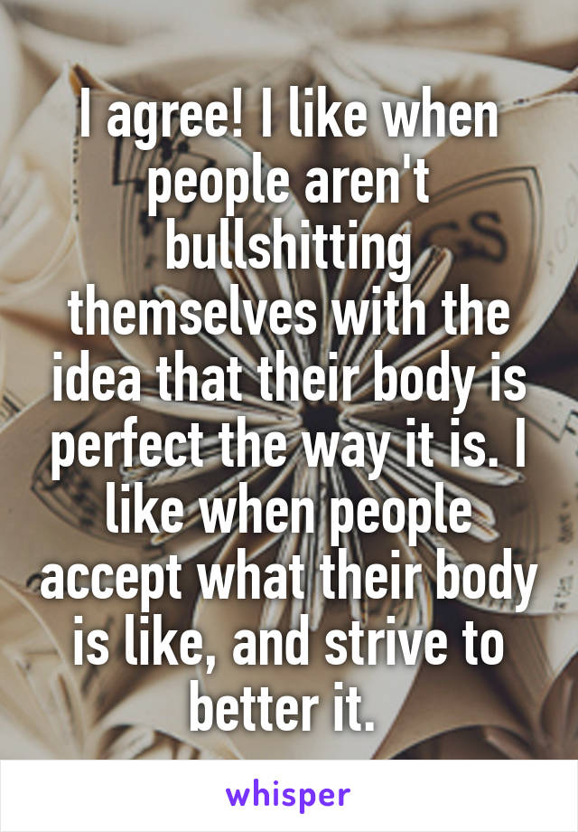 I agree! I like when people aren't bullshitting themselves with the idea that their body is perfect the way it is. I like when people accept what their body is like, and strive to better it. 