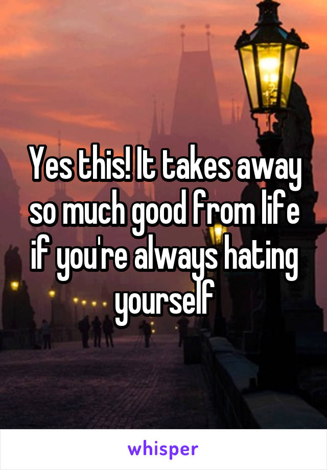 Yes this! It takes away so much good from life if you're always hating yourself