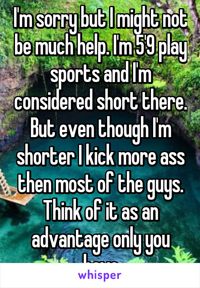 I'm sorry but I might not be much help. I'm 5'9 play sports and I'm considered short there. But even though I'm shorter I kick more ass then most of the guys. Think of it as an advantage only you have