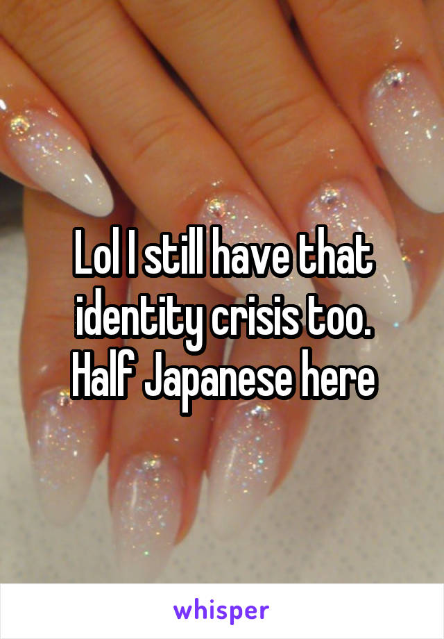Lol I still have that identity crisis too.
Half Japanese here