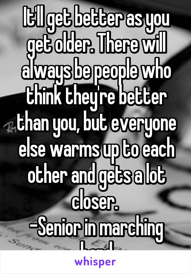 It'll get better as you get older. There will always be people who think they're better than you, but everyone else warms up to each other and gets a lot closer. 
-Senior in marching band
