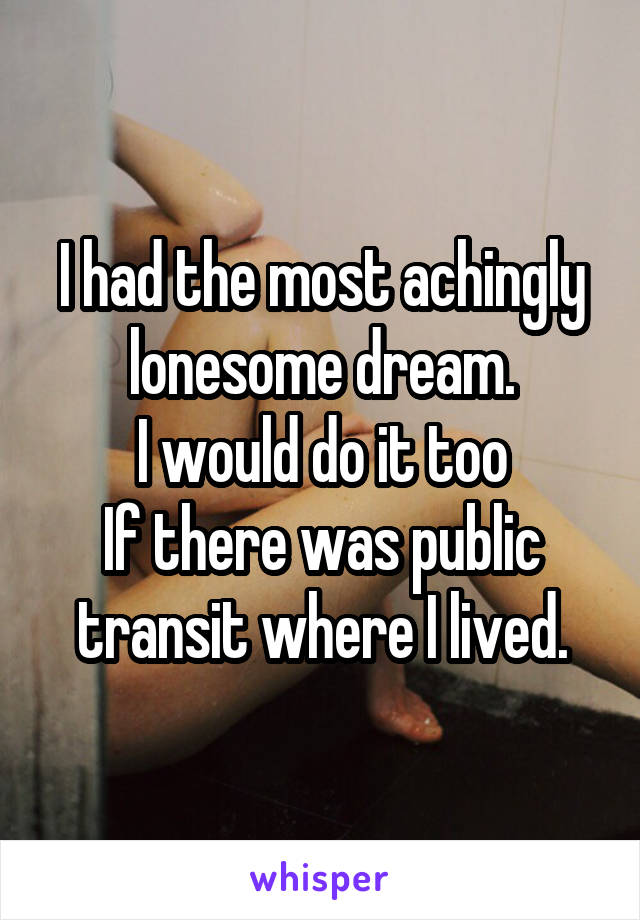 I had the most achingly lonesome dream.
I would do it too
If there was public transit where I lived.
