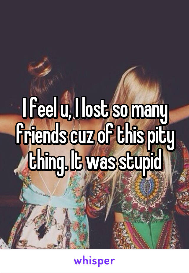 I feel u, I lost so many friends cuz of this pity thing. It was stupid