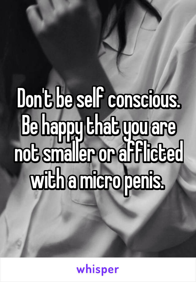 Don't be self conscious. Be happy that you are not smaller or afflicted with a micro penis. 