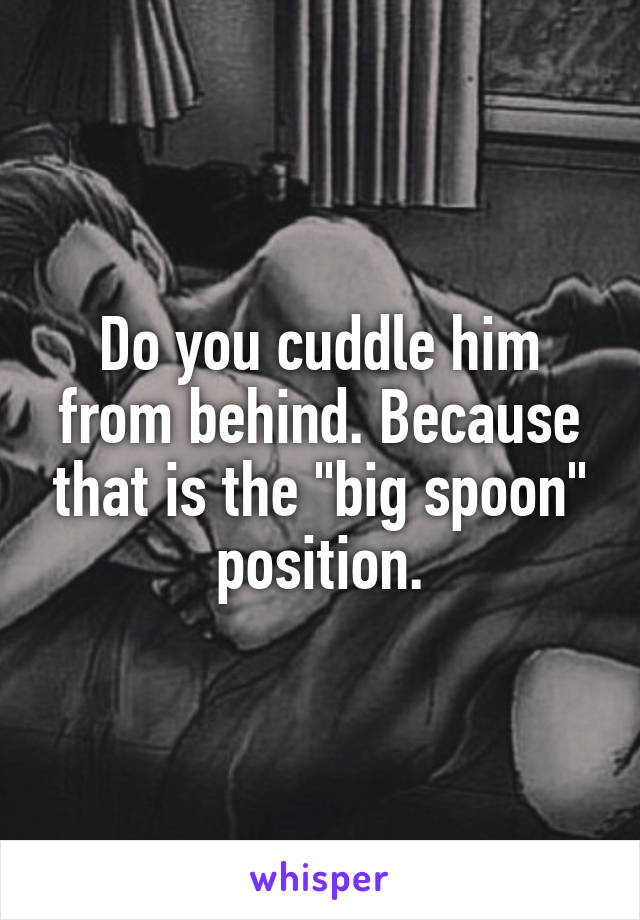 Do you cuddle him from behind. Because that is the "big spoon" position.