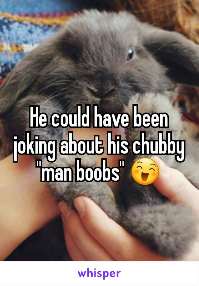 He could have been joking about his chubby "man boobs" 😄