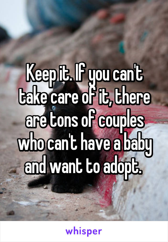 Keep it. If you can't take care of it, there are tons of couples who can't have a baby and want to adopt. 