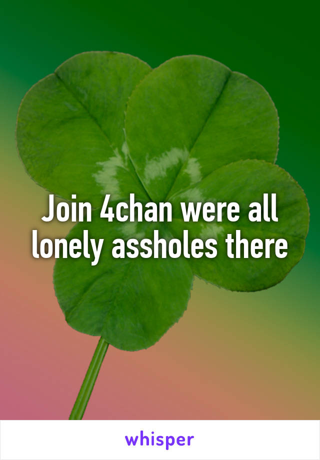 Join 4chan were all lonely assholes there
