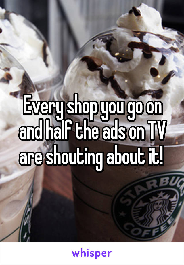Every shop you go on and half the ads on TV are shouting about it! 