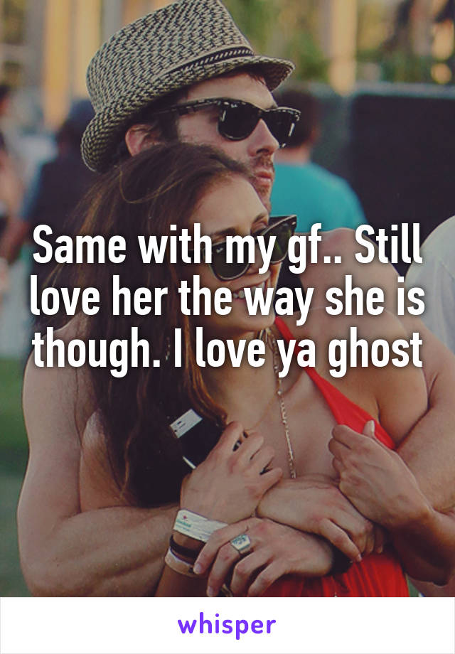 Same with my gf.. Still love her the way she is though. I love ya ghost 