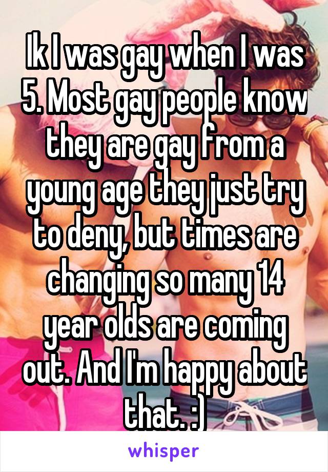 Ik I was gay when I was 5. Most gay people know they are gay from a young age they just try to deny, but times are changing so many 14 year olds are coming out. And I'm happy about that. :)