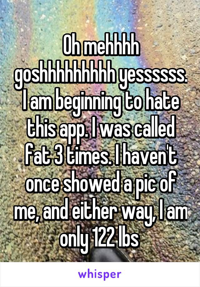 Oh mehhhh goshhhhhhhhh yessssss. I am beginning to hate this app. I was called fat 3 times. I haven't once showed a pic of me, and either way, I am only 122 lbs 