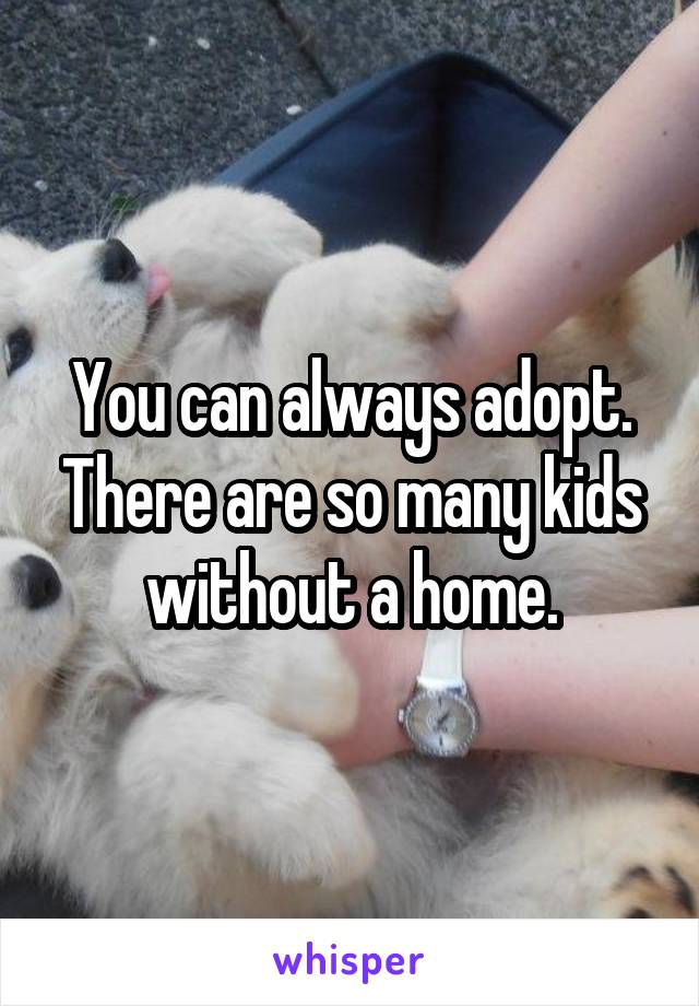 You can always adopt. There are so many kids without a home.
