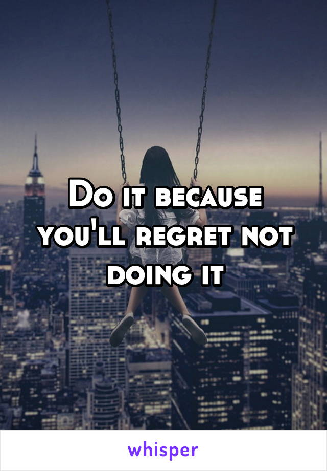 Do it because you'll regret not doing it