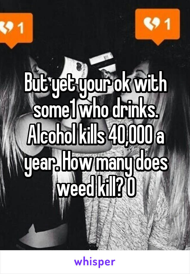 But yet your ok with some1 who drinks. Alcohol kills 40,000 a year. How many does weed kill? 0