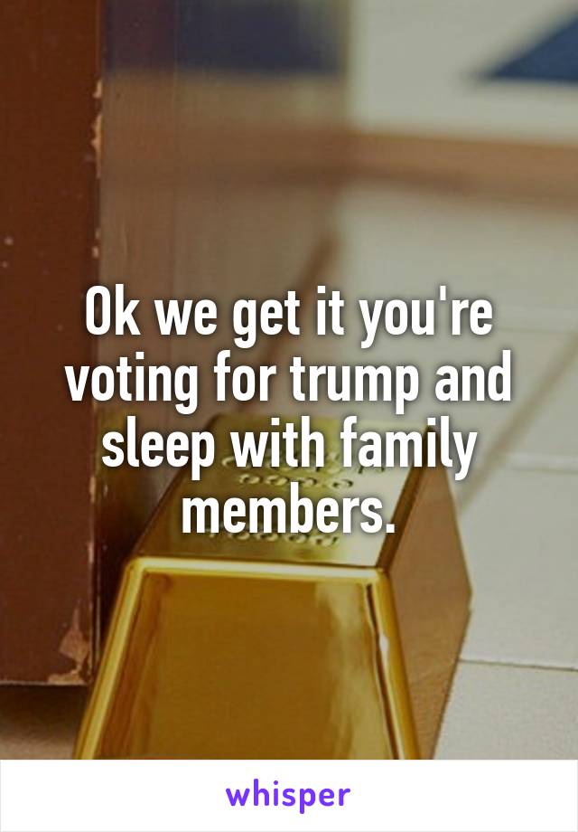 Ok we get it you're voting for trump and sleep with family members.
