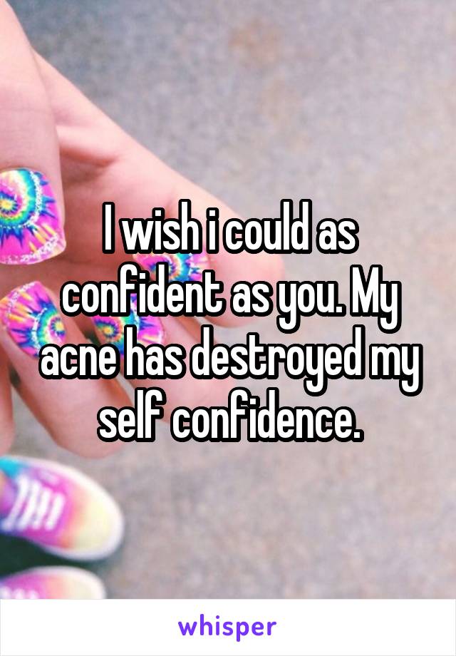 I wish i could as confident as you. My acne has destroyed my self confidence.