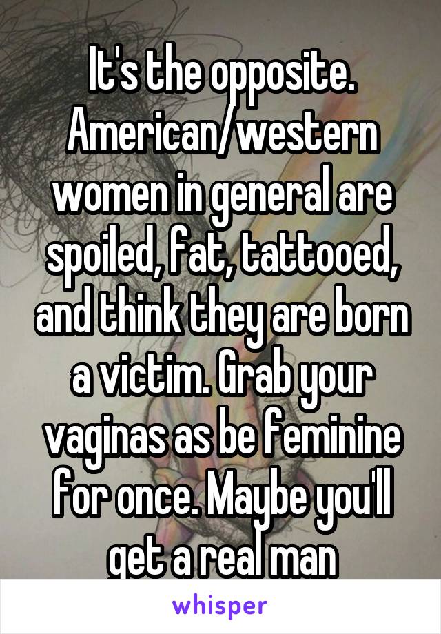 It's the opposite. American/western women in general are spoiled, fat, tattooed, and think they are born a victim. Grab your vaginas as be feminine for once. Maybe you'll get a real man