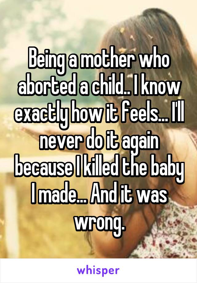 Being a mother who aborted a child.. I know exactly how it feels... I'll never do it again because I killed the baby I made... And it was wrong.
