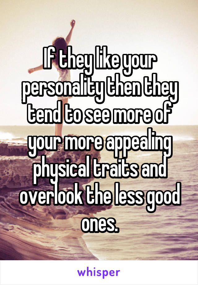 If they like your personality then they tend to see more of your more appealing physical traits and overlook the less good ones.