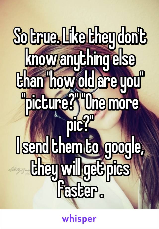 So true. Like they don't know anything else than "how old are you" "picture?" "One more pic?"
I send them to  google, they will get pics faster .