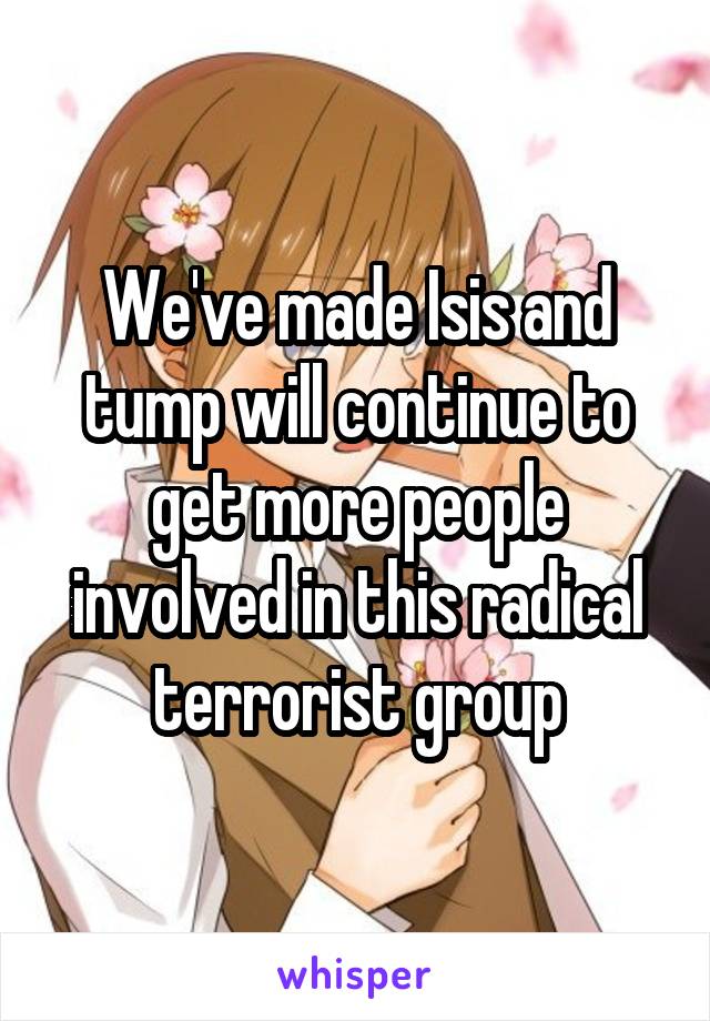 We've made Isis and tump will continue to get more people involved in this radical terrorist group