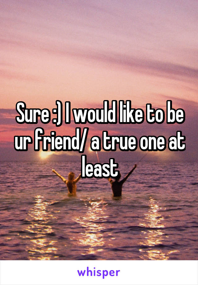 Sure :) I would like to be ur friend/ a true one at least