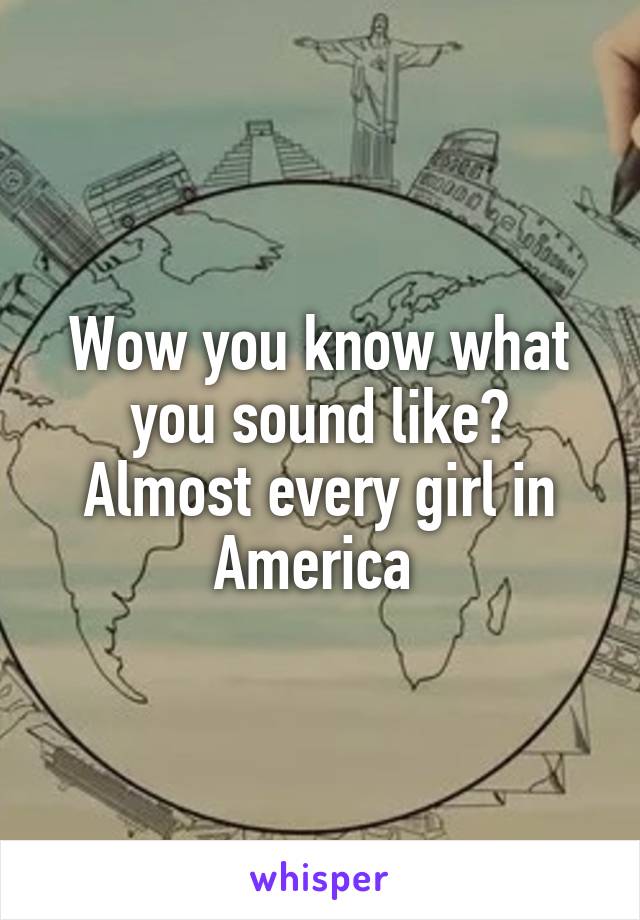 Wow you know what you sound like? Almost every girl in America 