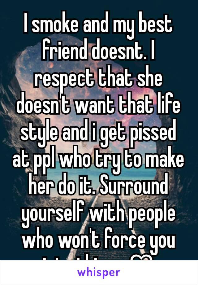 I smoke and my best friend doesnt. I respect that she doesn't want that life style and i get pissed at ppl who try to make her do it. Surround yourself with people who won't force you into things ♡