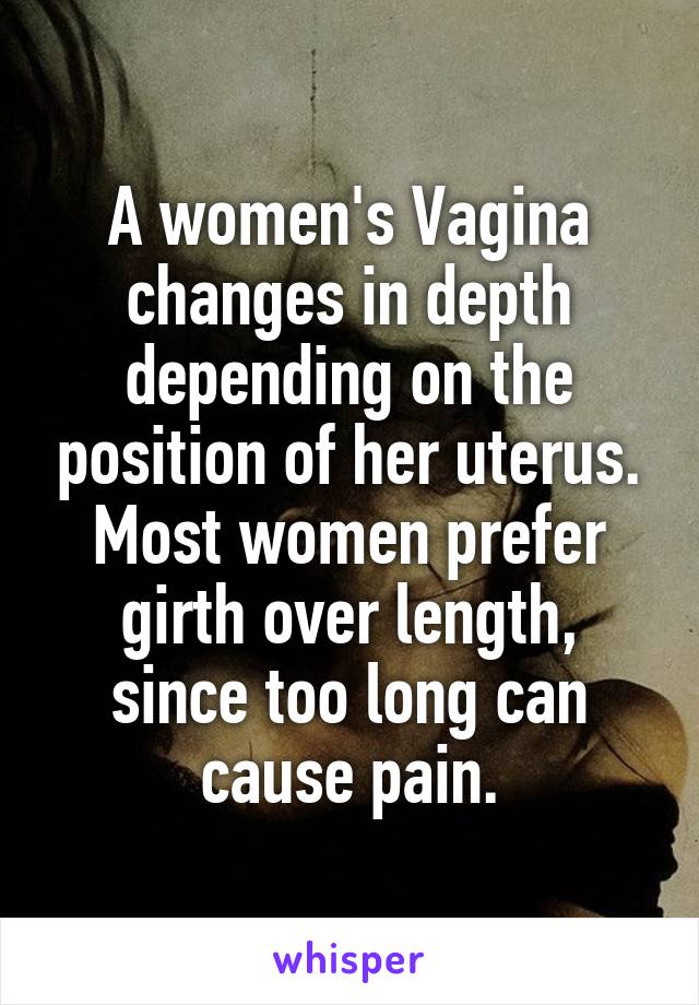 A women's Vagina changes in depth depending on the position of her uterus. Most women prefer girth over length, since too long can cause pain.